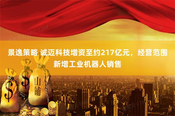 景逸策略 诚迈科技增资至约217亿元，经营范围新增工业机器人销售