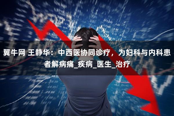 翼牛网 王静华：中西医协同诊疗，为妇科与内科患者解病痛_疾病_医生_治疗