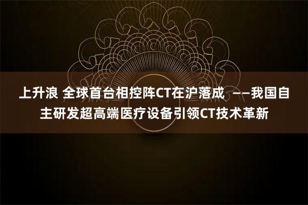 上升浪 全球首台相控阵CT在沪落成  ——我国自主研发超高端医疗设备引领CT技术革新