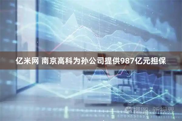 亿米网 南京高科为孙公司提供987亿元担保