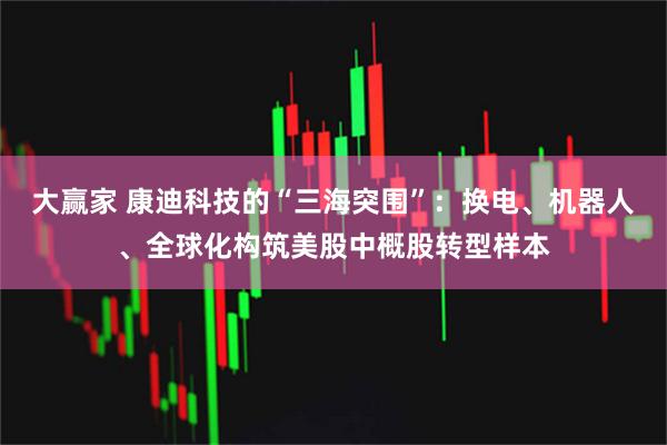 大赢家 康迪科技的“三海突围”：换电、机器人、全球化构筑美股中概股转型样本