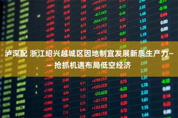 泸深配 浙江绍兴越城区因地制宜发展新质生产力—— 抢抓机遇布局低空经济