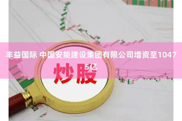 丰益国际 中国安能建设集团有限公司增资至10475亿