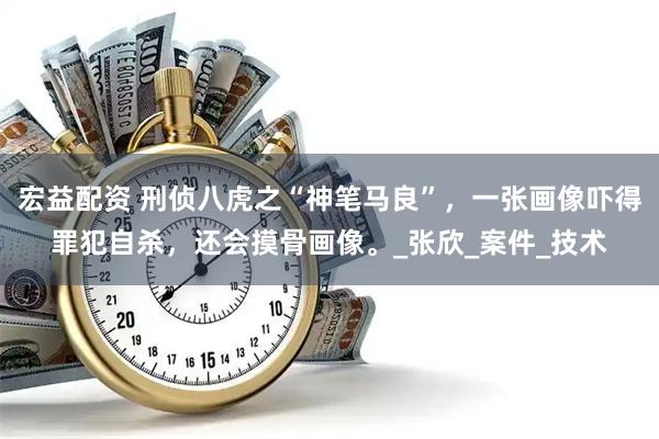 宏益配资 刑侦八虎之“神笔马良”，一张画像吓得罪犯自杀，还会摸骨画像。_张欣_案件_技术