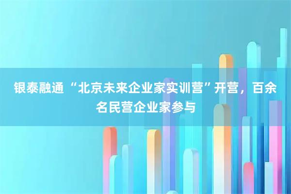 银泰融通 “北京未来企业家实训营”开营，百余名民营企业家参与