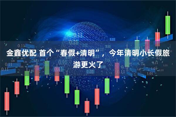 金鑫优配 首个“春假+清明”,今年清明小长假旅游更火了