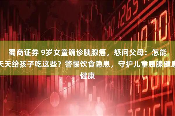 蜀商证券 9岁女童确诊胰腺癌，怒问父母：怎能天天给孩子吃这些？警惕饮食隐患，守护儿童胰腺健康
