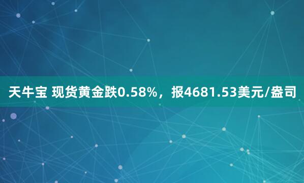 天牛宝 现货黄金跌0.58%，报4681.53美元/盎司