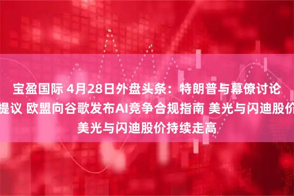 宝盈国际 4月28日外盘头条：特朗普与幕僚讨论伊朗最新提议 欧盟向谷歌发布AI竞争合规指南 美光与闪迪股价持续走高