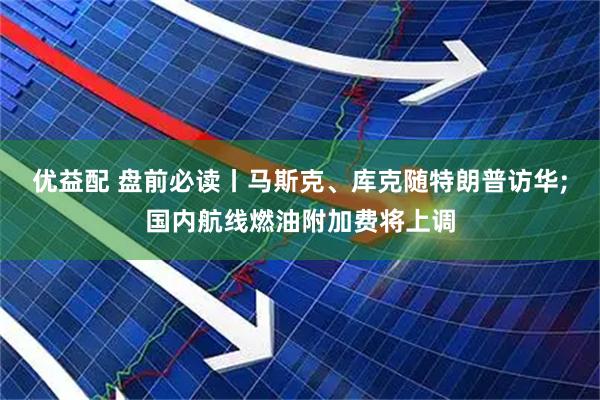 优益配 盘前必读丨马斯克、库克随特朗普访华;国内航线燃油附加费将上调
