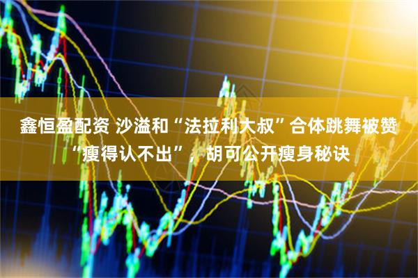 鑫恒盈配资 沙溢和“法拉利大叔”合体跳舞被赞“瘦得认不出”，胡可公开瘦身秘诀