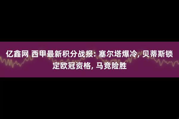 亿鑫网 西甲最新积分战报: 塞尔塔爆冷, 贝蒂斯锁定欧冠资格, 马竞险胜