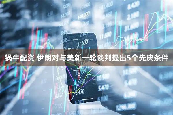锅牛配资 伊朗对与美新一轮谈判提出5个先决条件